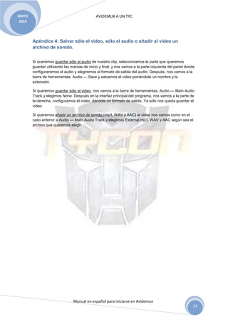 AVIDEMUX A UN TYC
Manual en español para iniciarse en Avidemux
MAYO
2010
24
Apéndice 4: Salvar sólo el video, sólo el audio o añadir al video un
archivo de sonido.
Si queremos guardar sólo el audio de nuestro clip, seleccionamos la parte que queremos
guardar utilizando las marcas de inicio y final, y nos vamos a la parte izquierda del panel donde
configuraremos el audio y elegiremos el formato de salida del audio. Después, nos vamos a la
barra de herramientas: Audio --- Save y salvamos el video poniéndole un nombre y la
extensión.
Si queremos guardar sólo el video, nos vamos a la barra de herramientas, Audio --- Main Audio
Track y elegimos None. Después en la interfaz principal del programa, nos vamos a la parte de
la derecha, configuramos el video, dándole un formato de salida. Ya sólo nos queda guardar el
video.
Si queremos añadir un archivo de sonido (mp3, WAV y AAC) al video nos vamos como en el
caso anterior a Audio --- Main Audio Track y elegimos External mp3, WAV y AAC según sea el
archivo que queremos elegir.
 