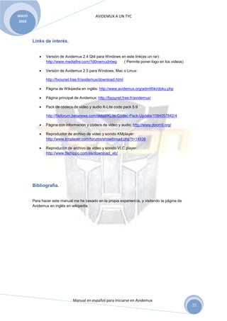 AVIDEMUX A UN TYC
Manual en español para iniciarse en Avidemux
MAYO
2010
25
Links de interés.
• Versión de Avidemux 2.4 Qt4 para Windows en este link(es un rar):
http://www.mediafire.com/?d0nwmudntwg ( Permite poner logo en los videos)
• Versión de Avidemux 2.5 para Windows, Mac o Linux:
http://fixounet.free.fr/avidemux/download.html
• Página de Wikipedia en inglés: http://www.avidemux.org/admWiki/doku.php
• Página principal de Avidemux: http://fixounet.free.fr/avidemux/
• Pack de códecs de video y audio K-Lite code pack 5.9
http://fileforum.betanews.com/detail/KLite-Codec-Pack-Update/1094057842/4
• Página con información y códecs de video y audio: http://www.doom9.org/
• Reproductor de archivo de video y sonido KMplayer:
http://www.kmplayer.com/forums/showthread.php?t=14938
• Reproductor de archivo de video y sonido VLC player:
http://www.filehippo.com/es/download_vlc/
Bibliografía.
Para hacer este manual me he basado en la propia experiencia, y visitando la página de
Avidemux en inglés en wikipedia.
 