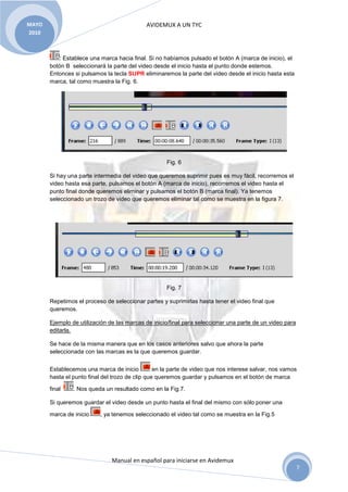AVIDEMUX A UN TYC
Manual en español para iniciarse en Avidemux
MAYO
2010
7
: Establece una marca hacia final. Si no habíamos pulsado el botón A (marca de inicio), el
botón B seleccionará la parte del video desde el inicio hasta el punto donde estemos.
Entonces si pulsamos la tecla SUPR eliminaremos la parte del video desde el inicio hasta esta
marca, tal como muestra la Fig. 6.
Fig. 6
Si hay una parte intermedia del video que queremos suprimir pues es muy fácil, recorremos el
video hasta esa parte, pulsamos el botón A (marca de inicio), recorremos el video hasta el
punto final donde queremos eliminar y pulsamos el botón B (marca final). Ya tenemos
seleccionado un trozo de video que queremos eliminar tal como se muestra en la figura 7.
Fig. 7
Repetimos el proceso de seleccionar partes y suprimirlas hasta tener el video final que
queremos.
Ejemplo de utilización de las marcas de inicio/final para seleccionar una parte de un video para
editarla.
Se hace de la misma manera que en los casos anteriores salvo que ahora la parte
seleccionada con las marcas es la que queremos guardar.
Establecemos una marca de inicio en la parte de video que nos interese salvar, nos vamos
hasta el punto final del trozo de clip que queremos guardar y pulsamos en el botón de marca
final . Nos queda un resultado como en la Fig.7.
Si queremos guardar el video desde un punto hasta el final del mismo con sólo poner una
marca de inicio , ya tenemos seleccionado el video tal como se muestra en la Fig.5
 