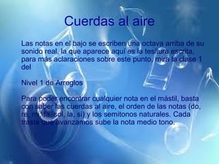 Cuerdas al aire
Las notas en el bajo se escriben una octava arriba de su
sonido real, la que aparece aquí es la tesitura escrita,
para más aclaraciones sobre este punto, mira la clase 1
del
Nivel 1 de Arreglos
Para poder encontrar cualquier nota en el mástil, basta
con saber las cuerdas al aire, el orden de las notas (do,
re, mi, fa, sol, la, si) y los semitonos naturales. Cada
traste que avanzamos sube la nota medio tono.
 
