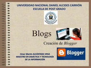 UNIVERSIDAD NACIONAL DANIEL ALCIDES CARRIÓN
          ESCUELA DE POST GRADO




             Blogs
                        Creación de Blogger

   César Martín ALCÁNTARA VEGA
MAESTRO EN DIDÁCTICA Y TECNOLOGÍA
        DE LA INFORMACIÓN
 