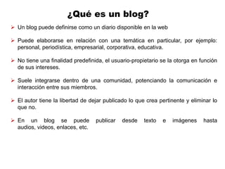 ¿Qué es un blog?
 Un blog puede definirse como un diario disponible en la web

 Puede elaborarse en relación con una temática en particular, por ejemplo:
  personal, periodística, empresarial, corporativa, educativa.

 No tiene una finalidad predefinida, el usuario-propietario se la otorga en función
  de sus intereses.

 Suele integrarse dentro de una comunidad, potenciando la comunicación e
  interacción entre sus miembros.

 El autor tiene la libertad de dejar publicado lo que crea pertinente y eliminar lo
  que no.

 En un blog se puede             publicar   desde    texto   e   imágenes    hasta
  audios, videos, enlaces, etc.
 