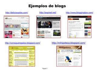 Ejemplos de blogs
http://deliciosadas.com/           http://isopixel.net/       http://www.bloggingtips.com/




http://consigueregalos.blogspot.com/              http://mihipoteca.blogspot.com/




                                       Figura 1
 