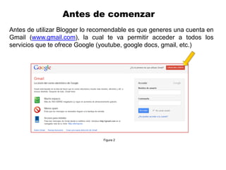 Antes de comenzar
Antes de utilizar Blogger lo recomendable es que generes una cuenta en
Gmail (www.gmail.com), la cual te va permitir acceder a todos los
servicios que te ofrece Google (youtube, google docs, gmail, etc.)




                                Figura 2
 