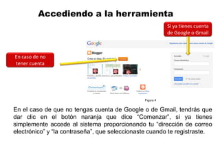 Accediendo a la herramienta
                                                          Si ya tienes cuenta
                                                          de Google o Gmail



En caso de no
tener cuenta




                                               Figura 4


En el caso de que no tengas cuenta de Google o de Gmail, tendrás que
dar clic en el botón naranja que dice “Comenzar”, si ya tienes
simplemente accede al sistema proporcionando tu “dirección de correo
electrónico” y “la contraseña”, que seleccionaste cuando te registraste.
 