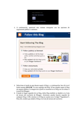 2. A continuación, aparecerá una ventana emergente con las opciones de
   seguimiento público o anónimo.




3. Selecciona el modo en que deseas seguir el blog y, a continuación, haz clic en el
   botón naranja SEGUIR. Ya eres seguidor del blog. Si has elegido seguir el blog
   de manera pública, la imagen de tu perfil se mostrará en el blog con un enlace a
   tu perfil de Blogger.
4. Cuando te hagas seguidor de un blog, dicho blog también se añadirá a tu Lista
   de lectura del escritorio de Blogger. Asimismo, puedes hacerte seguidor de
   cualquier blog o URL (incluso si el blog no cuenta con el widget "Seguidores").
   Para ello, tendrás que añadir el blog a la Lista de lectura del escritorio.
 