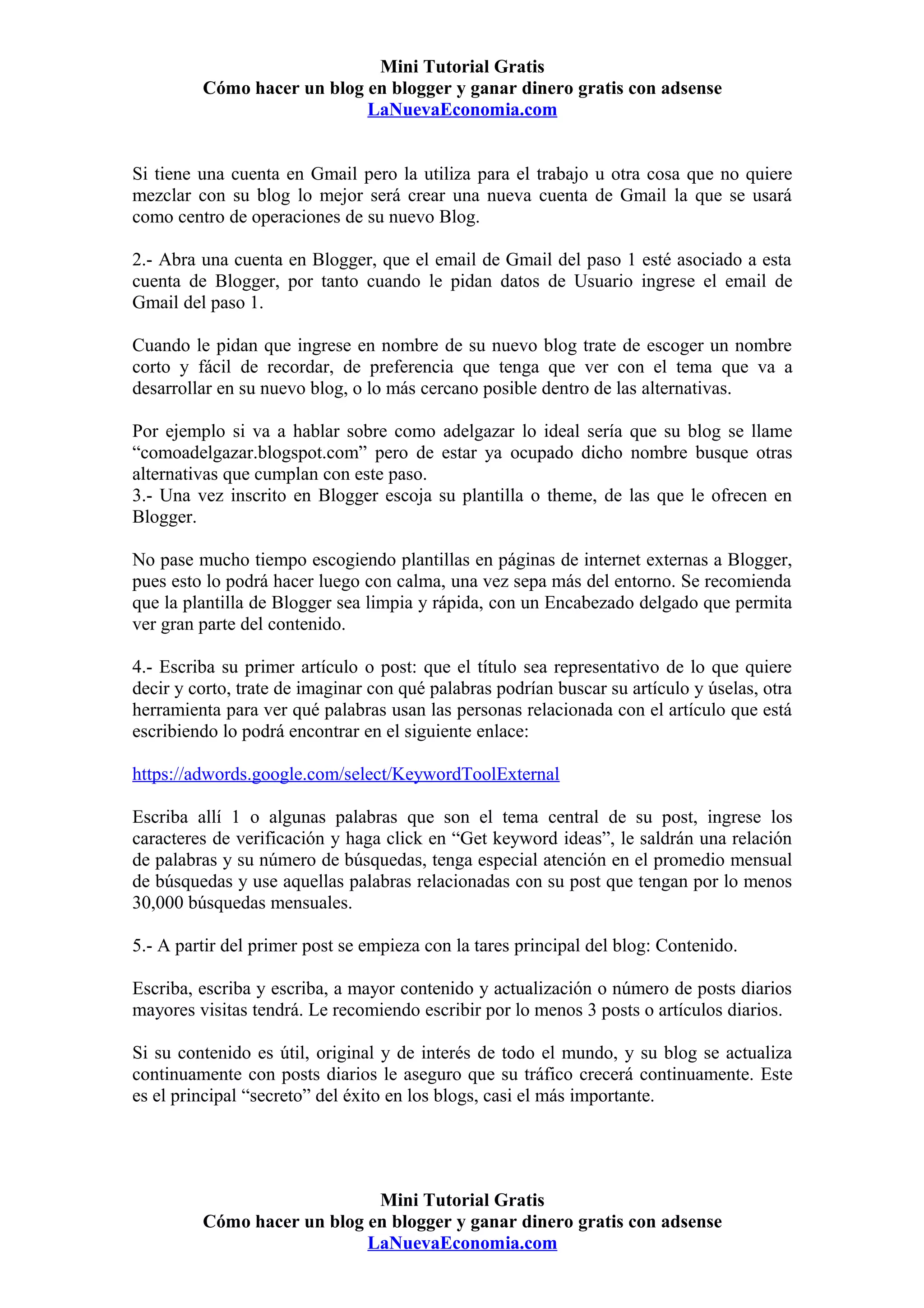 Mini Tutorial Gratis
         Cómo hacer un blog en blogger y ganar dinero gratis con adsense
                            LaNuevaEconomia.com


Si tiene una cuenta en Gmail pero la utiliza para el trabajo u otra cosa que no quiere
mezclar con su blog lo mejor será crear una nueva cuenta de Gmail la que se usará
como centro de operaciones de su nuevo Blog.

2.- Abra una cuenta en Blogger, que el email de Gmail del paso 1 esté asociado a esta
cuenta de Blogger, por tanto cuando le pidan datos de Usuario ingrese el email de
Gmail del paso 1.

Cuando le pidan que ingrese en nombre de su nuevo blog trate de escoger un nombre
corto y fácil de recordar, de preferencia que tenga que ver con el tema que va a
desarrollar en su nuevo blog, o lo más cercano posible dentro de las alternativas.

Por ejemplo si va a hablar sobre como adelgazar lo ideal sería que su blog se llame
“comoadelgazar.blogspot.com” pero de estar ya ocupado dicho nombre busque otras
alternativas que cumplan con este paso.
3.- Una vez inscrito en Blogger escoja su plantilla o theme, de las que le ofrecen en
Blogger.

No pase mucho tiempo escogiendo plantillas en páginas de internet externas a Blogger,
pues esto lo podrá hacer luego con calma, una vez sepa más del entorno. Se recomienda
que la plantilla de Blogger sea limpia y rápida, con un Encabezado delgado que permita
ver gran parte del contenido.

4.- Escriba su primer artículo o post: que el título sea representativo de lo que quiere
decir y corto, trate de imaginar con qué palabras podrían buscar su artículo y úselas, otra
herramienta para ver qué palabras usan las personas relacionada con el artículo que está
escribiendo lo podrá encontrar en el siguiente enlace:

https://adwords.google.com/select/KeywordToolExternal

Escriba allí 1 o algunas palabras que son el tema central de su post, ingrese los
caracteres de verificación y haga click en “Get keyword ideas”, le saldrán una relación
de palabras y su número de búsquedas, tenga especial atención en el promedio mensual
de búsquedas y use aquellas palabras relacionadas con su post que tengan por lo menos
30,000 búsquedas mensuales.

5.- A partir del primer post se empieza con la tares principal del blog: Contenido.

Escriba, escriba y escriba, a mayor contenido y actualización o número de posts diarios
mayores visitas tendrá. Le recomiendo escribir por lo menos 3 posts o artículos diarios.

Si su contenido es útil, original y de interés de todo el mundo, y su blog se actualiza
continuamente con posts diarios le aseguro que su tráfico crecerá continuamente. Este
es el principal “secreto” del éxito en los blogs, casi el más importante.




                             Mini Tutorial Gratis
         Cómo hacer un blog en blogger y ganar dinero gratis con adsense
                            LaNuevaEconomia.com
 