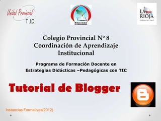 Unidad Provincial
            T .I.C

                      Colegio Provincial Nº 8
                    Coordinación de Aprendizaje
                           Institucional
                     Programa de Formación Docente en
            Estrategias Didácticas –Pedagógicas con TIC



 Tutorial de Blogger
Instancias Formativas(2012)
 
