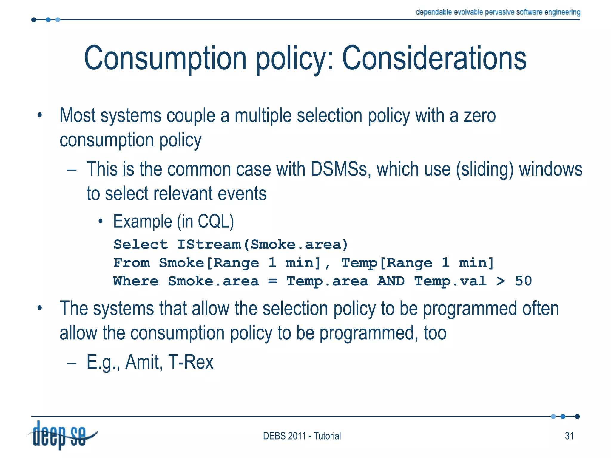 The semantics of processingWhat determines the output of each detection-production cycle?The new item entering the engineThe set of deployed rulesThe items stored into the HistoryThe content of the Knowledge BaseIs this enough?Example (in Padres and CQL):Smoke && Temp>50	Select IStream(Smoke.area)From Smoke[Rows 30 Slide 10], Temp[Rows 50 Slide 5]Where Smoke.area = Temp.area AND Temp.value > 50KnowledgebaseAAAHistoryHistoryHistoryHistoryHistoryHistoryRulesKnowledgebaseSeqDecider------------------------------------------------------------Producer------------------------------------------------------------------------------------------------------------------------24DEBS 2011 - Tutorial