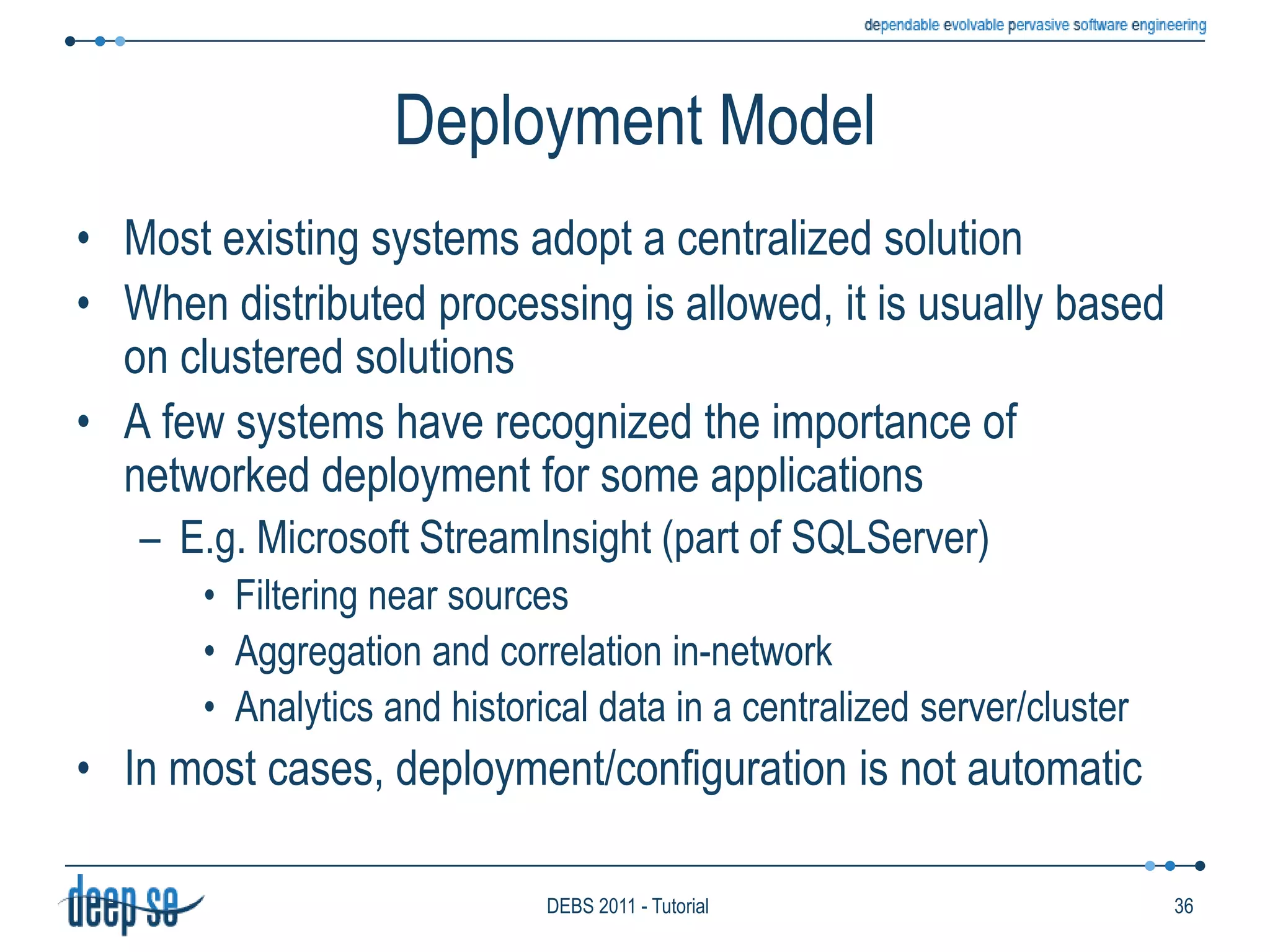 Selection policy: The TESLA caseTESLA (Trio-based Event Specification Language): the T-Rex languageA rule language for CEP. Tries to combine expressiveness and efficiencyHas a formally defined semanticsExpressed in Trio, a Metric Temporal Logic (see DEBS 2010)Allows rule managers to choose their own selection policy on a per rule baseExample: Multiple selection	define  Fire(area: string, measuredTemp: double)from    Smoke(area=$a) and each Temp(area=$a and val>50) within 1min. from Smokewhere   area=Smoke.area and measuredTemp=Temp.valueExample: Single selection	define  Fire(area: string, measuredTemp: double)from    Smoke(area=$a) and last Temp(area=$a and val>50) within 1min. from Smokewhere   area=Smoke.area and measuredTemp=Temp.valAlternatively you may use: