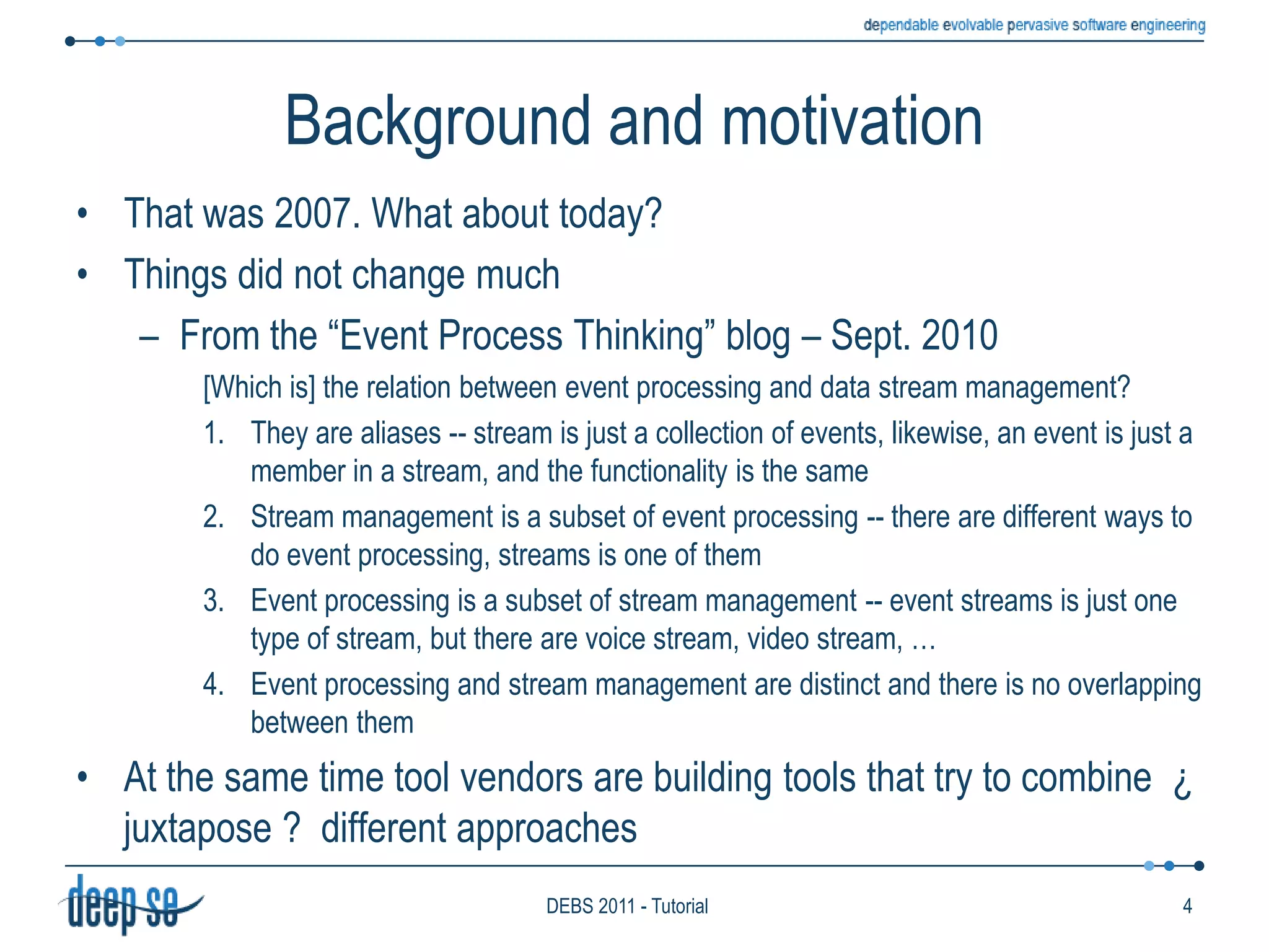 Background and motivationThat was 2007. What about today?Things did not change muchFrom the “Event Process Thinking” blog – Sept. 2010[Which is] the relation between event processing and data stream management?They are aliases -- stream is just a collection of events, likewise, an event is just a member in a stream, and the functionality is the sameStream management is a subset of event processing -- there are different ways to do event processing, streams is one of themEvent processing is a subset of stream management -- event streams is just one type of stream, but there are voice stream, video stream, …Event processing and stream management are distinct and there is no overlapping between themAt the same time tool vendors are building tools that try to combine  ¿ juxtapose ?  different approaches4DEBS 2011 - Tutorial