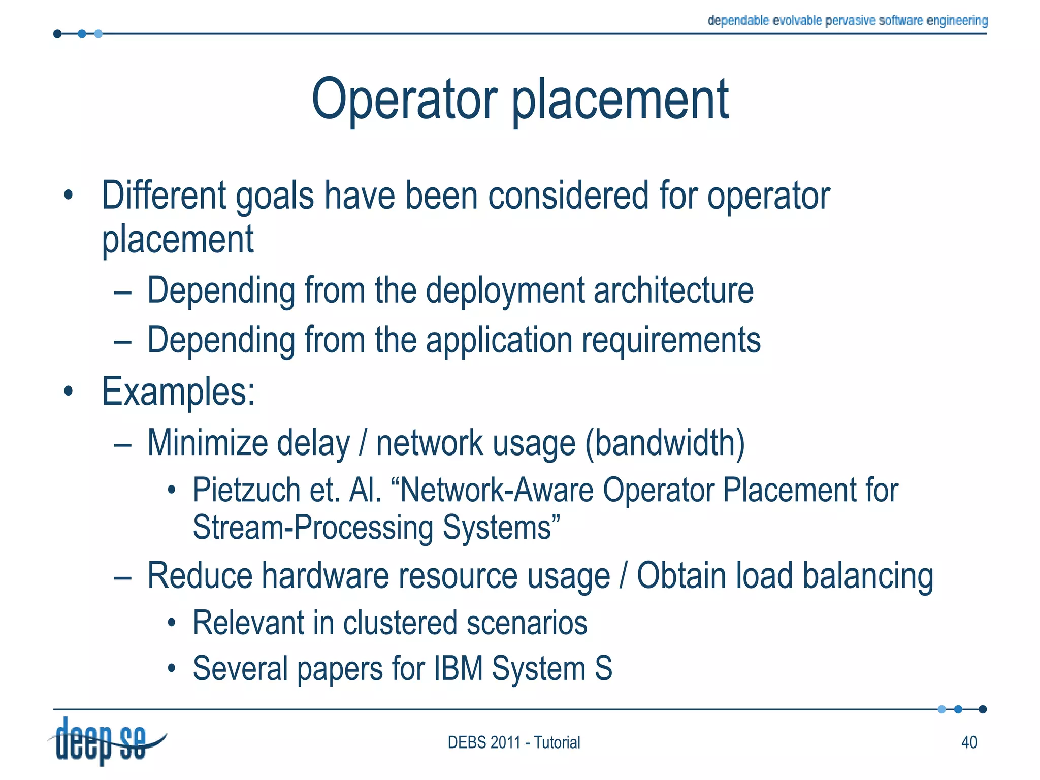 Consumption policy: ConsiderationsMost systems couple a multiple selection policy with a zero consumption policyThis is the common case with DSMSs, which use (sliding) windows to select relevant eventsExample (in CQL)	Select IStream(Smoke.area)From Smoke[Range 1 min], Temp[Range 1 min]Where Smoke.area = Temp.area AND Temp.val > 50The systems that allow the selection policy to be programmed often allow the consumption policy to be programmed, tooE.g., Amit, T-Rex31DEBS 2011 - Tutorial