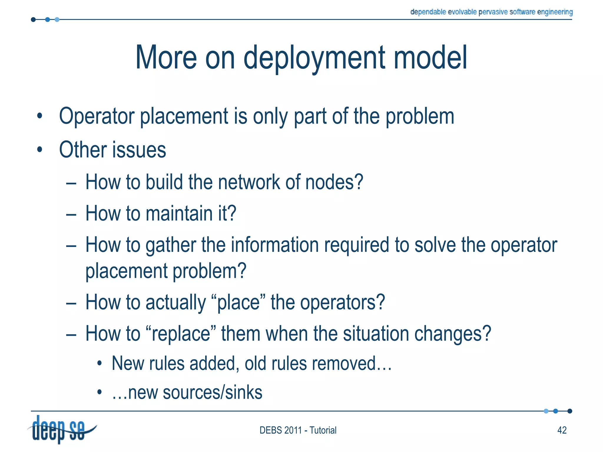 Load shedding policyProblem: How to manage bursts of input dataIt may seem a system issuei.e., an issue to solve into theReceiverBut it strongly impacts the resultsproducedi.e., the “semantics” of the rulesAccordingly, some systems allows this issue to be determined on a per-rule basise.g., Aurora allows rules to specify the expected QoS and sheds input to stay within limits with the available resourcesConceptually the issue is addressed into the deciderKnowledgebaseAAAHistoryHistorySeqHistoryDeciderForwarderReceiverProducer------------------------------------------------------------------------------------------ClockRules33DEBS 2011 - Tutorial