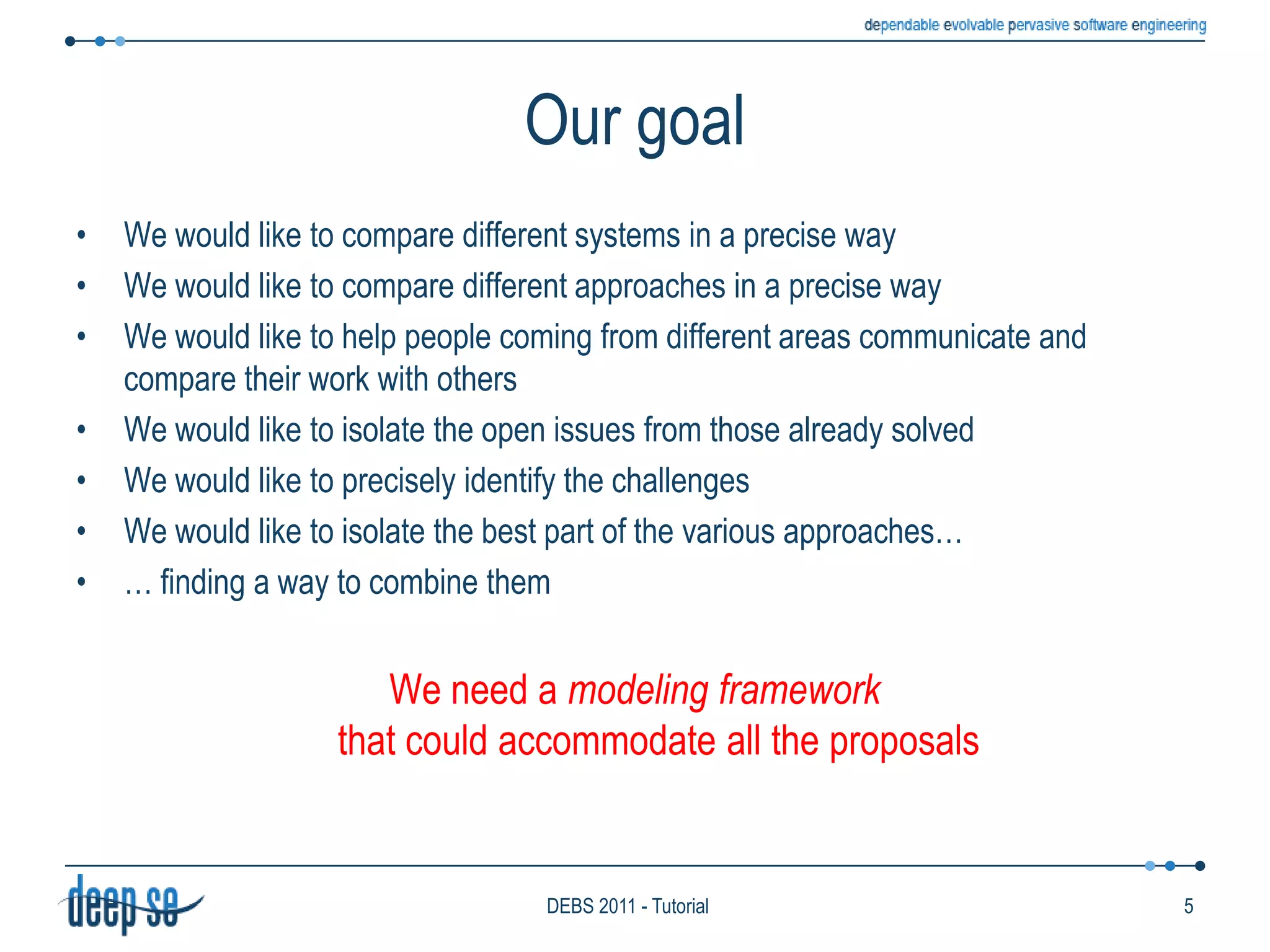 Our goalWe would like to compare different systems in a precise wayWe would like to compare different approaches in a precise wayWe would like to help people coming from different areas communicate and compare their work with othersWe would like to isolate the open issues from those already solvedWe would like to precisely identify the challengesWe would like to isolate the best part of the various approaches…… finding a way to combine themWe need a modeling frameworkthat could accommodate all the proposals5DEBS 2011 - Tutorial
