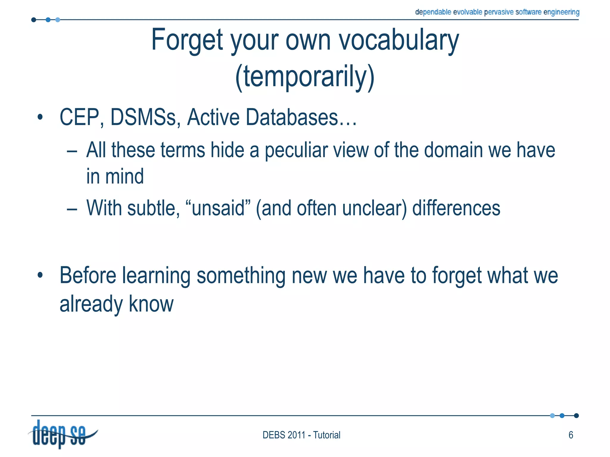 Forget your own vocabulary(temporarily)CEP, DSMSs, Active Databases… All these terms hide a peculiar view of the domain we have in mindWith subtle, “unsaid” (and often unclear) differencesBefore learning something new we have to forget what we already know6DEBS 2011 - Tutorial