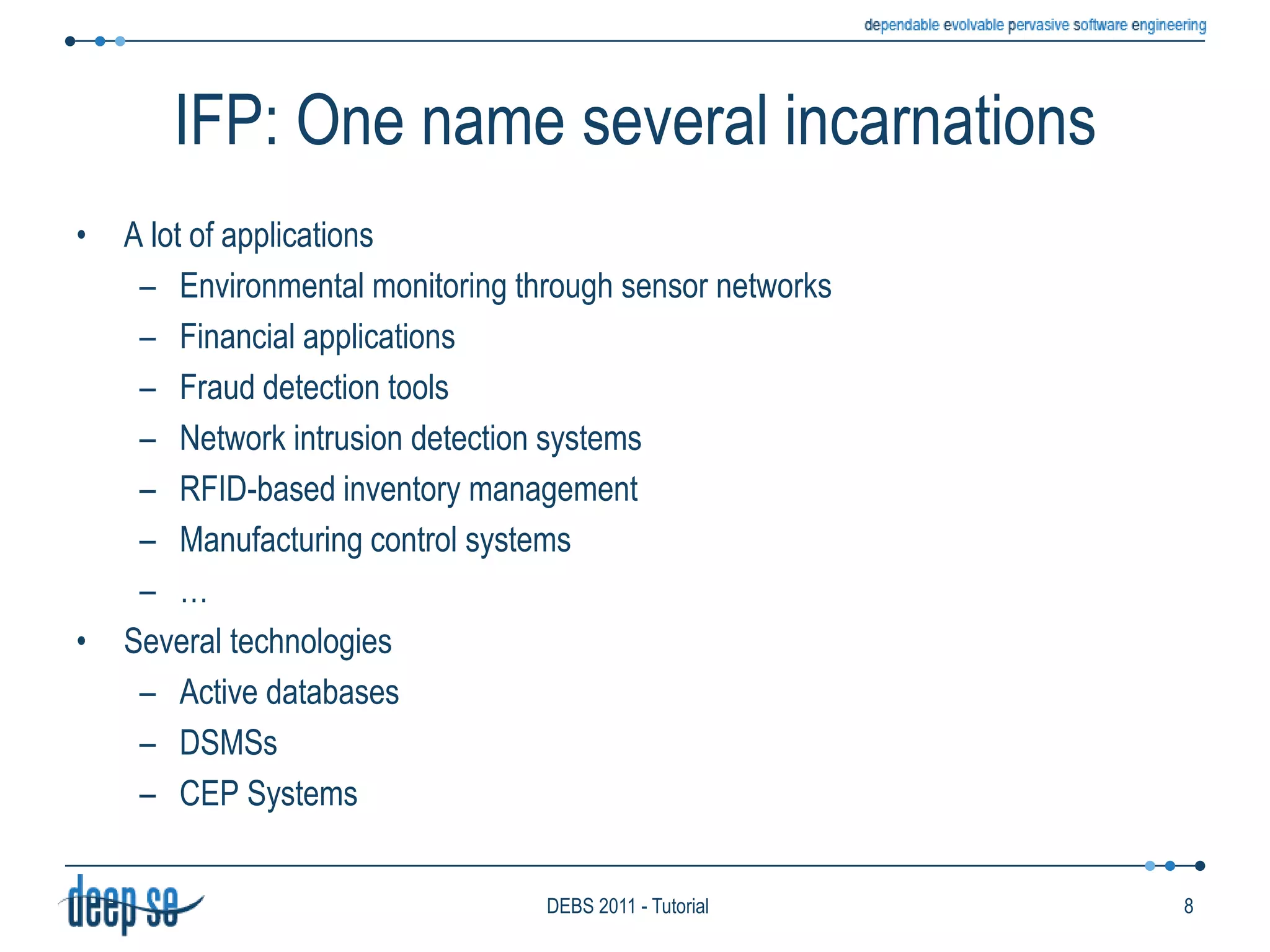 IFP: One name several incarnationsA lot of applicationsEnvironmental monitoring through sensor networksFinancial applicationsFraud detection toolsNetwork intrusion detection systemsRFID-based inventory managementManufacturing control systems…Several technologiesActive databasesDSMSsCEP Systems8DEBS 2011 - Tutorial