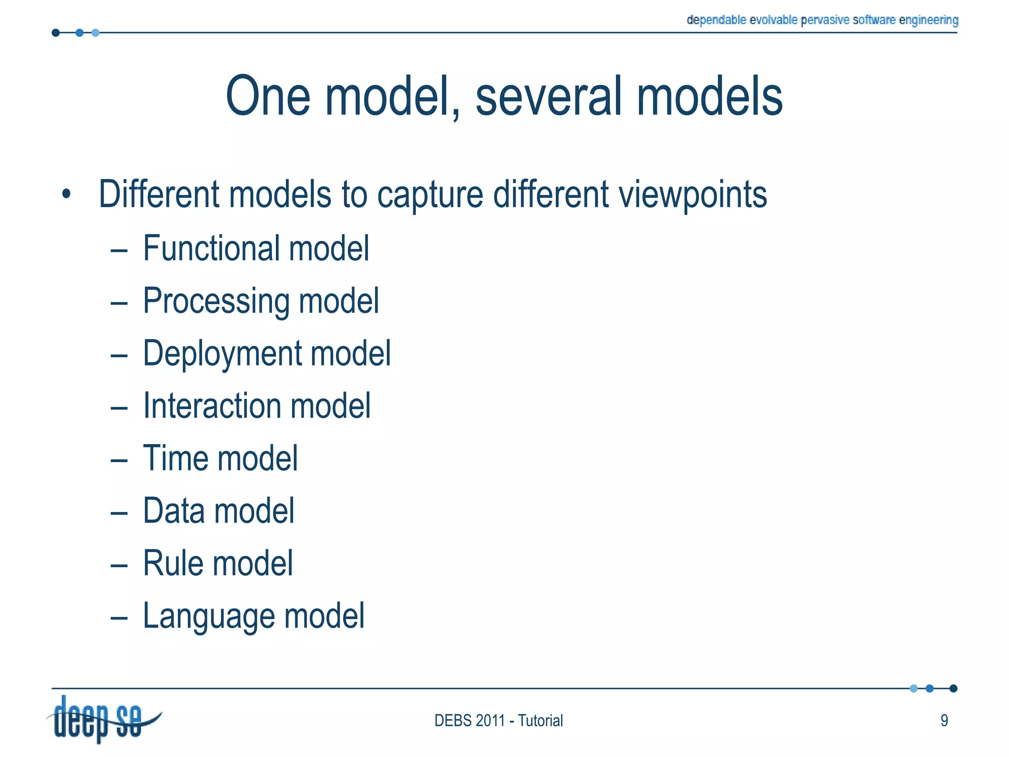 One model, several modelsDifferent models to capture different viewpointsFunctional modelProcessing modelDeployment modelInteraction modelTime modelData modelRule modelLanguage model9DEBS 2011 - Tutorial