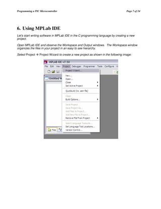 Programming a PIC Microcontroller

Page 7 of 24

6. Using MPLab IDE
Let’s start writing software in MPLab IDE in the C programming language by creating a new
project.
Open MPLab IDE and observe the Workspace and Output windows. The Workspace window
organizes the files in your project in an easy to see hierarchy.
Select Project

Project Wizard to create a new project as shown in the following image:

 