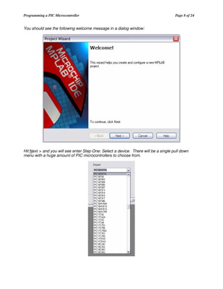 Programming a PIC Microcontroller

Page 8 of 24

You should see the following welcome message in a dialog window:

Hit Next > and you will see enter Step One: Select a device. There will be a single pull down
menu with a huge amount of PIC microcontrollers to choose from.

 
