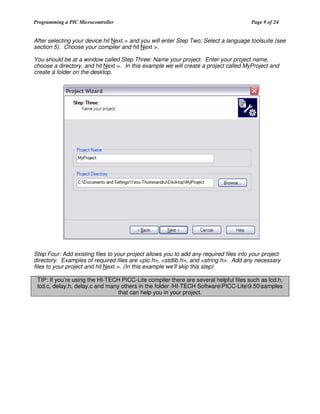 Programming a PIC Microcontroller

Page 9 of 24

After selecting your device hit Next > and you will enter Step Two: Select a language toolsuite (see
section 5). Choose your compiler and hit Next >.
You should be at a window called Step Three: Name your project. Enter your project name,
choose a directory, and hit Next >. In this example we will create a project called MyProject and
create a folder on the desktop.

Step Four: Add existing files to your project allows you to add any required files into your project
directory. Examples of required files are <pic.h>, <stdlib.h>, and <string.h>. Add any necessary
files to your project and hit Next >. (In this example we’ll skip this step)
TIP: If you’re using the HI-TECH PICC-Lite compiler there are several helpful files such as lcd.h,
lcd.c, delay.h, delay.c and many others in the folder /HI-TECH SoftwarePICC-Lite9.50samples
that can help you in your project.

 