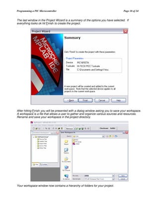 Programming a PIC Microcontroller

Page 10 of 24

The last window in the Project Wizard is a summary of the options you have selected. If
everything looks ok hit Finish to create the project.

After hitting Finish you will be presented with a dialog window asking you to save your workspace.
A workspace is a file that allows a user to gather and organize various sources and resources.
Rename and save your workspace in the project directory.

Your workspace window now contains a hierarchy of folders for your project.

 