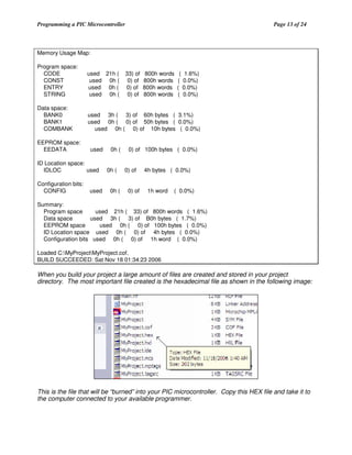 Programming a PIC Microcontroller

Page 13 of 24

Memory Usage Map:
Program space:
CODE
CONST
ENTRY
STRING

used 21h (
used 0h (
used 0h (
used 0h (

Data space:
BANK0
BANK1
COMBANK

used 3h ( 3) of 60h bytes ( 3.1%)
used 0h ( 0) of 50h bytes ( 0.0%)
used 0h ( 0) of 10h bytes ( 0.0%)

EEPROM space:
EEDATA

used

ID Location space:
IDLOC
used
Configuration bits:
CONFIG

used

0h (
0h (
0h (

33) of
0) of
0) of
0) of

800h words
800h words
800h words
800h words

( 1.6%)
( 0.0%)
( 0.0%)
( 0.0%)

0) of 100h bytes ( 0.0%)
0) of
0) of

4h bytes ( 0.0%)
1h word

( 0.0%)

Summary:
Program space
used 21h ( 33) of 800h words ( 1.6%)
Data space
used 3h ( 3) of B0h bytes ( 1.7%)
EEPROM space
used 0h ( 0) of 100h bytes ( 0.0%)
ID Location space used 0h ( 0) of 4h bytes ( 0.0%)
Configuration bits used 0h ( 0) of 1h word ( 0.0%)
Loaded C:MyProjectMyProject.cof.
BUILD SUCCEEDED: Sat Nov 18 01:34:23 2006

When you build your project a large amount of files are created and stored in your project
directory. The most important file created is the hexadecimal file as shown in the following image:

This is the file that will be “burned” into your PIC microcontroller. Copy this HEX file and take it to
the computer connected to your available programmer.

 