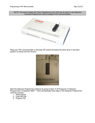 Programming a PIC Microcontroller

Page 14 of 24

NOTE: The senior design lab (Town Engineering room 316) has an easy to use Dataman
Universal Programmer used to program PIC microcontrollers.

Place your PIC microcontroller in the black ZIF socket and place the silver lever in the down
position to clamp onto the I/O pins.

Start the Dataman Programmer software by going to Start
All Programs
Dataman
Programmers
Dataman-48XP. There are basically three steps in the Dataman Programmer
“burning” process:
1. Select device
2. Load HEX file
3. Program PIC

 