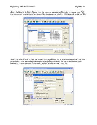Programming a PIC Microcontroller

Page 15 of 24

Select the Device
Select Device from the menu or press Alt + C in order to choose your PIC
microcontroller. A large list of devices will be displayed in a window. Find you PIC and press OK.

Select File
Load File or click the Load button or press Alt + L in order to load the HEX file from
your project. The Dataman software should automatically detect the file as an Intel HEX file.
Make sure one of the Clear Buffer radio buttons is selected and press OK.

 