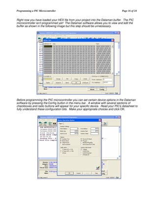 Programming a PIC Microcontroller

Page 16 of 24

Right now you have loaded your HEX file from your project into the Dataman buffer. The PIC
microcontroller isn’t programmed yet! The Dataman software allows you to view and edit the
buffer as shown in the following image but this step should be unnecessary.

Before programming the PIC microcontroller you can set certain device options in the Dataman
software by pressing the Config button in the menu bar. A window with several sections of
checkboxes and radio buttons will appear for your specific device. Read your PIC’s datasheet to
fully understand these configuration bits. Make your appropriate choices and click OK.

 