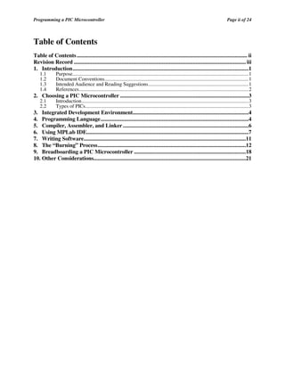 Programming a PIC Microcontroller

Page ii of 24

Table of Contents
Table of Contents .......................................................................................................................... ii
Revision Record ........................................................................................................................... iii
1. Introduction..............................................................................................................................1
1.1
1.2
1.3
1.4

Purpose.........................................................................................................................................1
Document Conventions................................................................................................................1
Intended Audience and Reading Suggestions..............................................................................1
References....................................................................................................................................2

2.1
2.2

Introduction..................................................................................................................................3
Types of PICs...............................................................................................................................3

2. Choosing a PIC Microcontroller ............................................................................................3
3. Integrated Development Environment...................................................................................4
4. Programming Language..........................................................................................................4
5. Compiler, Assembler, and Linker ..........................................................................................6
6. Using MPLab IDE....................................................................................................................7
7. Writing Software....................................................................................................................11
8. The “Burning” Process..........................................................................................................12
9. Breadboarding a PIC Microcontroller ................................................................................18
10. Other Considerations.............................................................................................................21

 