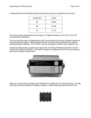 Programming a PIC Microcontroller

Page 19 of 24

A representative from Microchip claimed the following values for components in the circuit:
Component

Value

R1

33 K

R2

10 K

C1

0.1 F

For more accurate values please read chapter 14.0 Special Features of the CPU in your PIC
microcontroller’s datasheet.
The next important step in breadboarding a PIC microcontroller is the clock oscillation required to
step through your program. Because most PIC’s do not have internal oscillators and external
clocking method is required. Pin 13 OSC1 must be connected in order for your program to run.
During the testing phase a square wave signal from an Arbitrary Waveform Generator may be
used as the source of oscillation. The correct frequency will depend on the PIC you are using as
well as your software requirements.

When your components are ready to be soldered onto a PCB a timer IC will be required. A cheap
555 timer can be purchased from Digikey or Mouser. Radio Shack also sells them for $1.49.

 