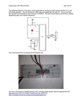Programming a PIC Microcontroller

Page 20 of 24

The following diagram is the basic circuit schematic for wiring up a PIC microcontroller to run the
LED flash program. You can ignore the 7805 chip and supply the PIC with 5V. As you can see
the red LED is connected to one of the pin in PORTA. The LED should flash on and off at a speed
depending upon your chosen frequency.

You circuit should end up looking something like this:

For more information of breadboarding a PIC microcontroller please read the appropriate PIC
datasheet and visit First Project Tutorial with the 16F877 at
http://members.home.nl/b.vandam/lonely/pagina000.html.

 