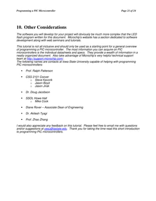 Programming a PIC Microcontroller

Page 21 of 24

10. Other Considerations
The software you will develop for your project will obviously be much more complex that the LED
flash program written for this document. Microchip’s website has a section dedicated to software
development along with web seminars and tutorials.
This tutorial is not all inclusive and should only be used as a starting point for a general overview
of programming a PIC microcontroller. The most information you can acquire on PIC
microcontrollers is the individual datasheets and specs. They provide a wealth of information in a
neatly organized document. Also take advantage of Microchip’s very helpful technical support
team at http://support.microchip.com/.
The following names are contacts at Iowa State University capable of helping with programming
PIC microcontrollers:
Prof. Ralph Patterson
CSG 2101 Coover
o Steve Kavorik
o Jason Boyd
o Jason Jirak
Dr. Doug Jacobson
SSOL Howe Hall
o Mike Cook
Diane Rover – Associate Dean of Engineering
Dr. Akilesh Tyagi
Prof. Zhao Zhang
I would also appreciate any feedback on this tutorial. Please feel free to email me with questions
and/or suggestions at yesu@iastate.edu. Thank you for taking the time read this short introduction
to programming PIC microcontrollers.

 