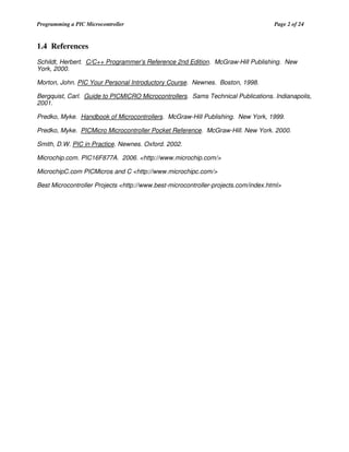 Programming a PIC Microcontroller

Page 2 of 24

1.4 References
Schildt, Herbert. C/C++ Programmer’s Reference 2nd Edition. McGraw-Hill Publishing. New
York, 2000.
Morton, John. PIC Your Personal Introductory Course. Newnes. Boston, 1998.
Bergquist, Carl. Guide to PICMICRO Microcontrollers. Sams Technical Publications. Indianapolis,
2001.
Predko, Myke. Handbook of Microcontrollers. McGraw-Hill Publishing. New York, 1999.
Predko, Myke. PICMicro Microcontroller Pocket Reference. McGraw-Hill. New York. 2000.
Smith, D.W. PIC in Practice. Newnes. Oxford. 2002.
Microchip.com. PIC16F877A. 2006. <http://www.microchip.com/>
MicrochipC.com PICMicros and C <http://www.microchipc.com/>
Best Microcontroller Projects <http://www.best-microcontroller-projects.com/index.html>

 