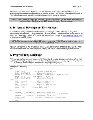 Programming a PIC Microcontroller

Page 4 of 24

The reason for the number of packages is that there are some PICs with 100 I/O pins! The
microcontrollers are basically rectangular or square shaped. The easiest package to work with is
DIP or PDIP because it is easily breadboardable and can easily be soldered.
NOTE: Use a mid-level dual inline package PIC microcontroller. You will not be able to burn
software into a QUAD chip and SOP chips will require Schmartboards.

3. Integrated Development Environment
In order to develop your software and organize your files you will have to use an integrated
development environment. The number one IDE used with PIC microcontrollers is MPLab IDE by
Microchip Technology. MPLab IDE is free and easy to use. Just go to http://www.microchip.com/
to download the latest version.
NOTE: The latest version of MPLab IDE ends in zero. e.g. v7.50. Files not ending in zero are
interim versions of MPLab IDE.
You can also download the MPLab IDE User’s Guide, Quick Chart, and Quick Start Guide. After
you have downloaded the latest version of MPLab IDE install the software on your local drive.

4. Programming Language
PIC microcontrollers can be programmed in Assembly, C or a combination of the two. Other highlevel programming languages can be used but embedded systems software is primarily written in
C. The following three examples demonstrate the programming styles.
Example 1 – Assembly

MAIN

clrf
bsf
movlw
movwf
bcf

PORTB
;Clear PORTB output latches
STATUS,RP0
;Switch to bank 1
b'11110000' ;Load value to make lower 4 bits outputs
TRISB
;Move value to TRISB
STATUS,RP0
;Switch to bank 0

bsf
call
bcf
call
goto

PORTB,0
DELAY
PORTB,0
DELAY
LOOP

LOOP
;Turn on LED on RB0
;Call delay routine
;Turn off LED on RB0
;Call delay routine
;Repeat main loop

DELAY
decfsz
COUNTERL
;Decrement COUNTERL
goto DELAY
;If not zero, keep decrementing COUNTERL
decfsz
COUNTERH
;Decrement COUNTERH
goto DELAY
;If not zero, decrement COUNTERL again
return
END

 