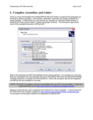 Programming a PIC Microcontroller

Page 6 of 24

5. Compiler, Assembler, and Linker
Once you have downloaded and installed MPLab IDE and chosen a programming language you
will have to select a compiler. The compiler, assembler, and linker are usually combined in a
single package. In MPLab IDE you can choose you compiler by using the Project Wizard or
selecting the menu option Project
Select Language Toolsuite. The following image shows
some of the available toolsuites in MPLab IDE:

Most of the toolsuites are NOT preinstalled and are quite expensive. As a student you will most
likely be interested in the free toolsuites that come with MPLab IDE which are Microchip MPASM
Toolsuite and CCS C Compiler for PIC12/24/26/18. Other free compilers that can be integrated
into MPLab IDE are available on the web.
NOTE: The CCS C Compiler is free but incompatible with many PIC microcontrollers. Check the
supported device list at http://www.ccsinfo.com/devices.php?page=devices
Because of the previous note I searched in the Internet for a free C compiler. I came across the
HI-TECH PICC-Lite compiler available at http://htsoft.com/products/PICClite_comparison.php.
The compiler can be easily installed and integrated into MPLab IDE.

 