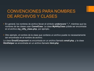 CONVENCIONES PARA NOMBRES
    DE ARCHIVOS Y CLASES
 En general, los nombres de archivo llevan el símbolo underscore "_", mientras que los
  nombres de las clases usan CamelCase. La clase MyNiftyClass puede ser encontrada
  en el archivo my_nifty_class.php, por ejemplo.

 Otro ejemplo, el nombre de la clase que contiene un archivo puede no necesariamente
  ser encontrada en el nombre de archivo.
La clase EmailComponent es encontrada en un archivo llamado email.php, y la clase
HtmlHelper es encontrada en un archivo llamado html.php
 