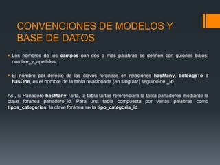 CONVENCIONES DE MODELOS Y
    BASE DE DATOS
 Los nombres de los campos con dos o más palabras se definen con guiones bajos:
  nombre_y_apellidos.

 El nombre por defecto de las claves foráneas en relaciones hasMany, belongsTo o
  hasOne, es el nombre de la tabla relacionada (en singular) seguido de _id.

Así, si Panadero hasMany Tarta, la tabla tartas referenciará la tabla panaderos mediante la
clave foránea panadero_id. Para una tabla compuesta por varias palabras como
tipos_categorias, la clave foránea sería tipo_categoria_id.
 