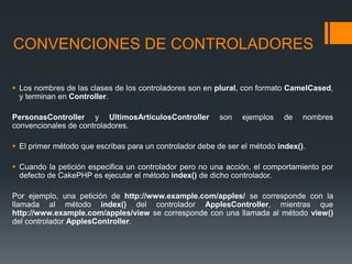 CONVENCIONES DE CONTROLADORES

 Los nombres de las clases de los controladores son en plural, con formato CamelCased,
  y terminan en Controller.

PersonasController y UltimosArticulosController          son    ejemplos    de   nombres
convencionales de controladores.

 El primer método que escribas para un controlador debe de ser el método index().

 Cuando la petición especifica un controlador pero no una acción, el comportamiento por
  defecto de CakePHP es ejecutar el método index() de dicho controlador.

Por ejemplo, una petición de http://www.example.com/apples/ se corresponde con la
llamada al método index() del controlador ApplesController, mientras que
http://www.example.com/apples/view se corresponde con una llamada al método view()
del controlador ApplesController.
 