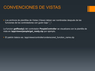 CONVENCIONES DE VISTAS

 Los archivos de plantillas de Vistas (Views) deben ser nombradas después de las
  funciones de los controladores con guión bajo "_".

La funcion getReady() del controlador PeopleController se visualizara con la plantilla de
vista en /app/views/people/get_ready.ctp por ejemplo.

 El patrón básico es: /app/views/controller/underscored_function_name.ctp
 