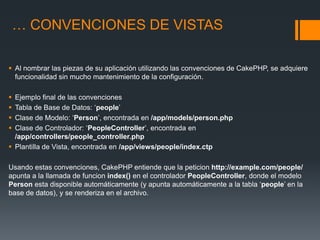… CONVENCIONES DE VISTAS

 Al nombrar las piezas de su aplicación utilizando las convenciones de CakePHP, se adquiere
  funcionalidad sin mucho mantenimiento de la configuración.

 Ejemplo final de las convenciones
 Tabla de Base de Datos: ‘people’
 Clase de Modelo: ‘Person’, encontrada en /app/models/person.php
 Clase de Controlador: ‘PeopleController’, encontrada en
  /app/controllers/people_controller.php
 Plantilla de Vista, encontrada en /app/views/people/index.ctp

Usando estas convenciones, CakePHP entiende que la peticion http://example.com/people/
apunta a la llamada de funcion index() en el controlador PeopleController, donde el modelo
Person esta disponible automáticamente (y apunta automáticamente a la tabla ‘people’ en la
base de datos), y se renderiza en el archivo.
 
