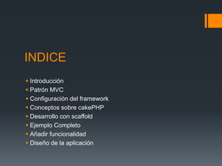 INDICE
 Introducción
 Patrón MVC
 Configuración del framework
 Conceptos sobre cakePHP
 Desarrollo con scaffold
 Ejemplo Completo
 Añadir funcionalidad
 Diseño de la aplicación
 