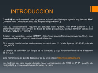 INTRODUCCION
CakePHP es un framework para programar aplicaciones Web que sigue la arquitectura MVC
(Modelo Vista Controlador: http://es.wikipedia.org/wiki/MVC).

Para su funcionamiento requiere un servidor Web Apache, con PHP (versión 4 o 5
preferentemente) y un servidor de base de datos postgreSQL (aunque también trabaja con
‘MySQL’, ‘SQLite’ o ‘Firebird’).

Existen herramientas, como XAMPP (http://www.apachefriends.org/en/xampp.html), que
integran ambos servicios en una única instalación.

El presente tutorial se ha realizado con las versiones 2.2.14 de Apache, 5.3 PHP y 8.4 de
postgreSQL.

La versión de cakePHP con la que se ha trabajado y cuyo funcionamiento se va a describir
es la 1.3.6.

Esta herramienta se puede descargar de su web oficial: http://www.cakephp.org

Los lectores de este tutorial deberán tener conocimientos de POO en PHP, gestión de
postgreSQL y conceptos teóricos de bases de datos
 