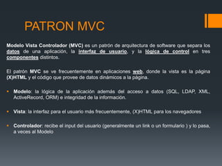 PATRON MVC
Modelo Vista Controlador (MVC) es un patrón de arquitectura de software que separa los
datos de una aplicación, la interfaz de usuario, y la lógica de control en tres
componentes distintos.

El patrón MVC se ve frecuentemente en aplicaciones web, donde la vista es la página
(X)HTML y el código que provee de datos dinámicos a la página.

 Modelo: la lógica de la aplicación además del acceso a datos (SQL, LDAP, XML,
  ActiveRecord, ORM) e integridad de la información.

 Vista: la interfaz para el usuario más frecuentemente, (X)HTML para los navegadores

 Controlador: recibe el input del usuario (generalmente un link o un formulario ) y lo pasa,
  a veces al Modelo
 