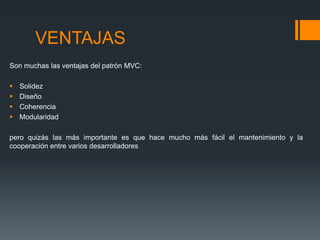 VENTAJAS
Son muchas las ventajas del patrón MVC:

   Solidez
   Diseño
   Coherencia
   Modularidad

pero quizás las más importante es que hace mucho más fácil el mantenimiento y la
cooperación entre varios desarrolladores
 