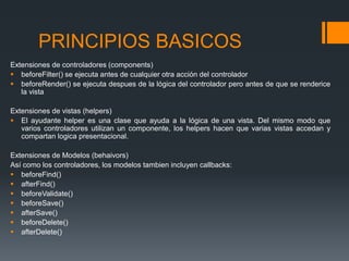 PRINCIPIOS BASICOS
Extensiones de controladores (components)
 beforeFilter() se ejecuta antes de cualquier otra acción del controlador
 beforeRender() se ejecuta despues de la lógica del controlador pero antes de que se renderice
   la vista

Extensiones de vistas (helpers)
 El ayudante helper es una clase que ayuda a la lógica de una vista. Del mismo modo que
   varios controladores utilizan un componente, los helpers hacen que varias vistas accedan y
   compartan logica presentacional.

Extensiones de Modelos (behaivors)
Así como los controladores, los modelos tambien incluyen callbacks:
 beforeFind()
 afterFind()
 beforeValidate()
 beforeSave()
 afterSave()
 beforeDelete()
 afterDelete()
 