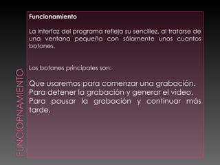 Funcionamiento  La interfaz del programa refleja su sencillez, al tratarse de una ventana pequeña con sólamente unos cuantos botones. Los botones principales son: Que usaremos para comenzar una grabación. Para detener la grabación y generar el video. Para pausar la grabación y continuar más tarde. 