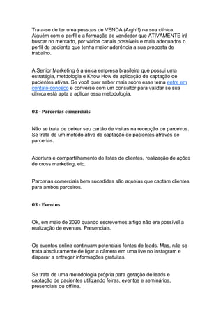 Trata-se de ter uma pessoas de VENDA (Argh!!) na sua clínica.
Alguém com o perfil e a formação de vendedor que ATIVAMENTE irá
buscar no mercado, por vários canais possíveis e mais adequados o
perfil de paciente que tenha maior aderência a sua proposta de
trabalho.
A Senior Marketing é a única empresa brasileira que possui uma
estratégia, metdologia e Know How de aplicação de captação de
pacientes ativas. Se você quer saber mais sobre esse tema entre em
contato conosco e converse com um consultor para validar se sua
clínica está apta a aplicar essa metodologia.
02 - Parcerias comerciais
Não se trata de deixar seu cartão de visitas na recepção de parceiros.
Se trata de um método ativo de captação de pacientes através de
parcerias.
Abertura e compartilhamento de listas de clientes, realização de ações
de cross marketing, etc.
Parcerias comerciais bem sucedidas são aquelas que captam clientes
para ambos parceiros.
03 - Eventos
Ok, em maio de 2020 quando escrevemos artigo não era possível a
realização de eventos. Presenciais.
Os eventos online continuam potenciais fontes de leads. Mas, não se
trata absolutamente de ligar a câmera em uma live no Instagram e
disparar a entregar informações gratuitas.
Se trata de uma metodologia própria para geração de leads e
captação de pacientes utilizando feiras, eventos e seminários,
presenciais ou offline.
 
