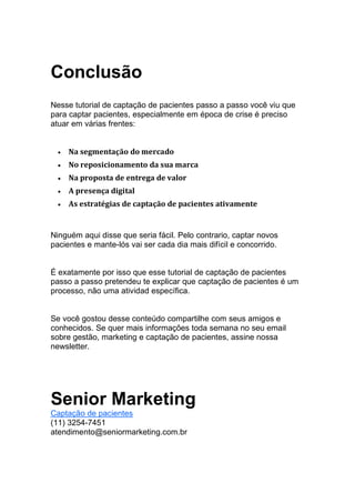 Conclusão
Nesse tutorial de captação de pacientes passo a passo você viu que
para captar pacientes, especialmente em época de crise é preciso
atuar em várias frentes:
• Na segmentação do mercado
• No reposicionamento da sua marca
• Na proposta de entrega de valor
• A presença digital
• As estratégias de captação de pacientes ativamente
Ninguém aqui disse que seria fácil. Pelo contrario, captar novos
pacientes e mante-lós vai ser cada dia mais difícil e concorrido.
É exatamente por isso que esse tutorial de captação de pacientes
passo a passo pretendeu te explicar que captação de pacientes é um
processo, não uma atividad específica.
Se você gostou desse conteúdo compartilhe com seus amigos e
conhecidos. Se quer mais informações toda semana no seu email
sobre gestão, marketing e captação de pacientes, assine nossa
newsletter.
Senior Marketing
Captação de pacientes
(11) 3254-7451
atendimento@seniormarketing.com.br
 