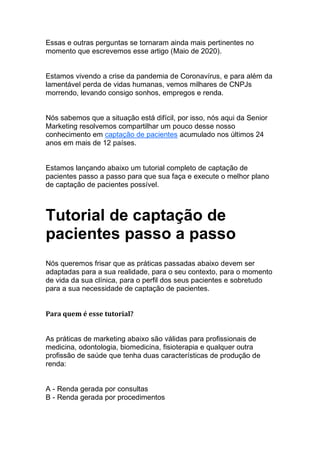 Essas e outras perguntas se tornaram ainda mais pertinentes no
momento que escrevemos esse artigo (Maio de 2020).
Estamos vivendo a crise da pandemia de Coronavírus, e para além da
lamentável perda de vidas humanas, vemos milhares de CNPJs
morrendo, levando consigo sonhos, empregos e renda.
Nós sabemos que a situação está difícil, por isso, nós aqui da Senior
Marketing resolvemos compartilhar um pouco desse nosso
conhecimento em captação de pacientes acumulado nos últimos 24
anos em mais de 12 países.
Estamos lançando abaixo um tutorial completo de captação de
pacientes passo a passo para que sua faça e execute o melhor plano
de captação de pacientes possível.
Tutorial de captação de
pacientes passo a passo
Nós queremos frisar que as práticas passadas abaixo devem ser
adaptadas para a sua realidade, para o seu contexto, para o momento
de vida da sua clínica, para o perfil dos seus pacientes e sobretudo
para a sua necessidade de captação de pacientes.
Para quem é esse tutorial?
As práticas de marketing abaixo são válidas para profissionais de
medicina, odontologia, biomedicina, fisioterapia e qualquer outra
profissão de saúde que tenha duas características de produção de
renda:
A - Renda gerada por consultas
B - Renda gerada por procedimentos
 